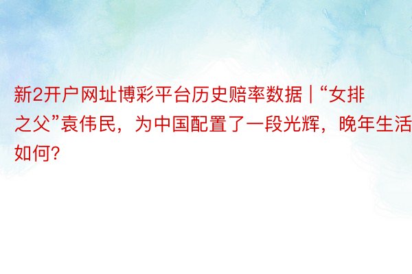 新2开户网址博彩平台历史赔率数据 | “女排之父”袁伟民，为中国配置了一段光辉，晚年生活如何？