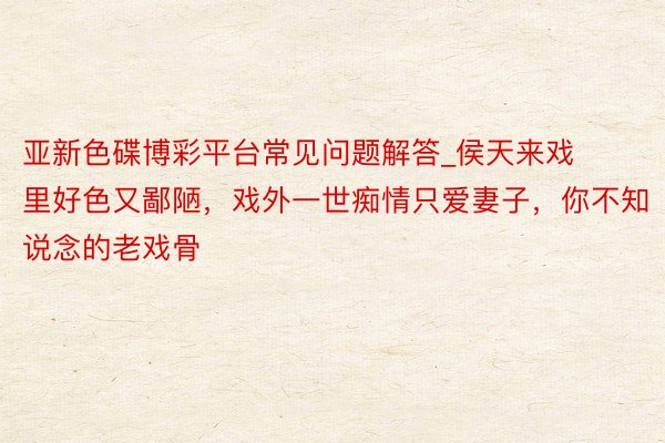 亚新色碟博彩平台常见问题解答_侯天来戏里好色又鄙陋，戏外一世痴情只爱妻子，你不知说念的老戏骨