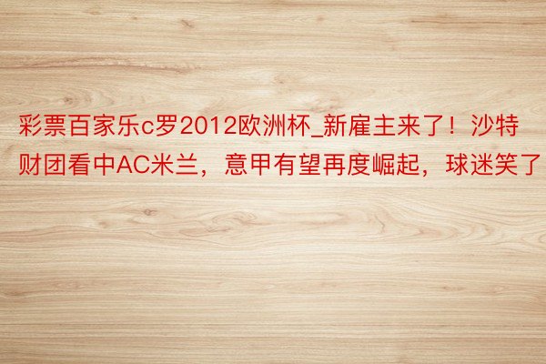 彩票百家乐c罗2012欧洲杯_新雇主来了！沙特财团看中AC米兰，意甲有望再度崛起，球迷笑了