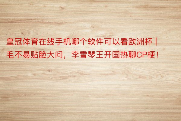 皇冠体育在线手机哪个软件可以看欧洲杯 | 毛不易贴脸大问，李雪琴王开国热聊CP梗！