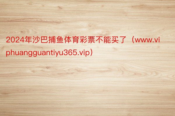 2024年沙巴捕鱼体育彩票不能买了（www.viphuangguantiyu365.vip）