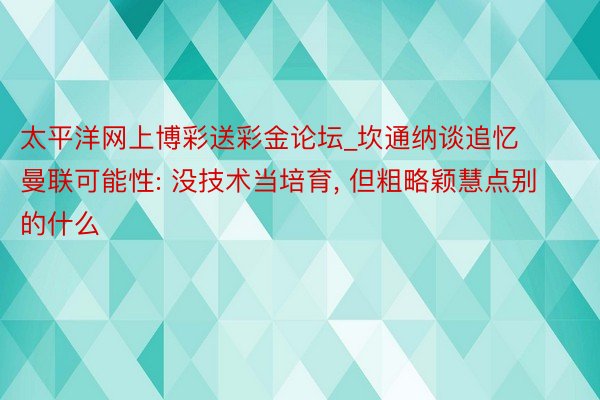 太平洋网上博彩送彩金论坛_坎通纳谈追忆曼联可能性: 没技术当培育, 但粗略颖慧点别的什么