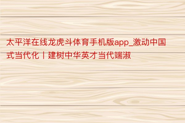 太平洋在线龙虎斗体育手机版app_激动中国式当代化丨建树中华英才当代端淑