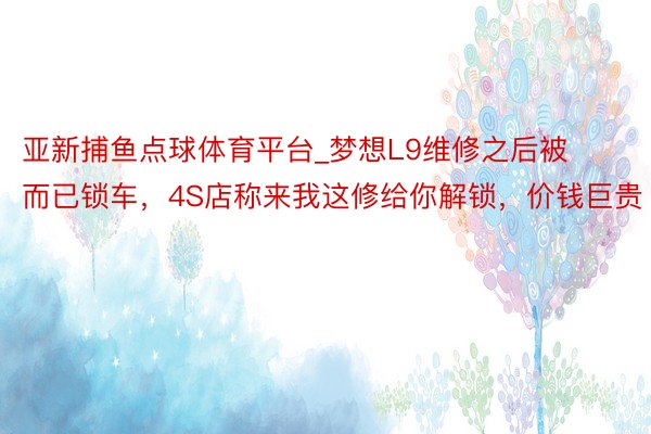 亚新捕鱼点球体育平台_梦想L9维修之后被而已锁车，4S店称来我这修给你解锁，价钱巨贵