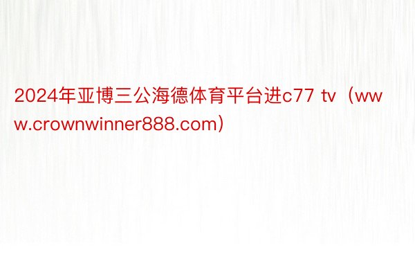 2024年亚博三公海德体育平台进c77 tv(www.crownwinner888.com)