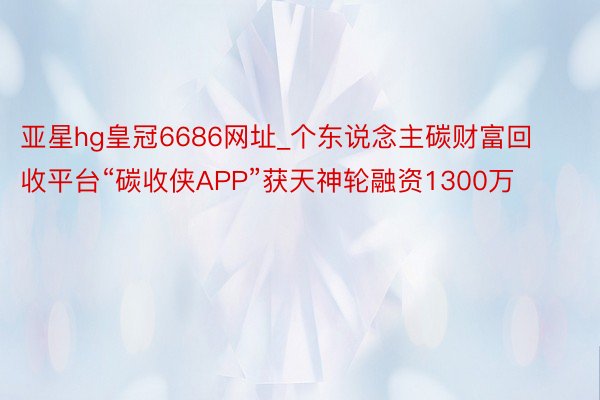 亚星hg皇冠6686网址_个东说念主碳财富回收平台“碳收侠APP”获天神轮融资1300万