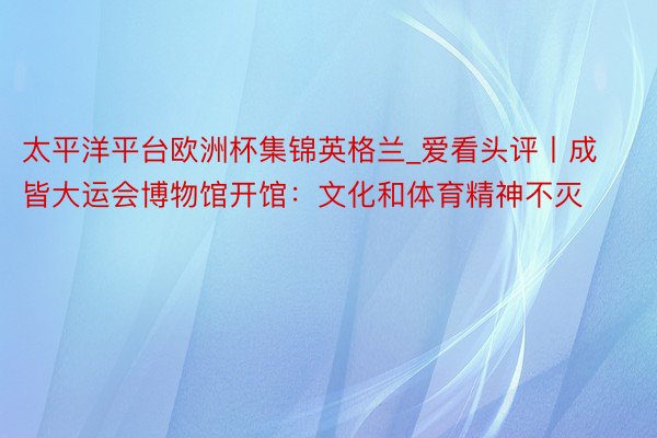 太平洋平台欧洲杯集锦英格兰_爱看头评丨成皆大运会博物馆开馆：文化和体育精神不灭