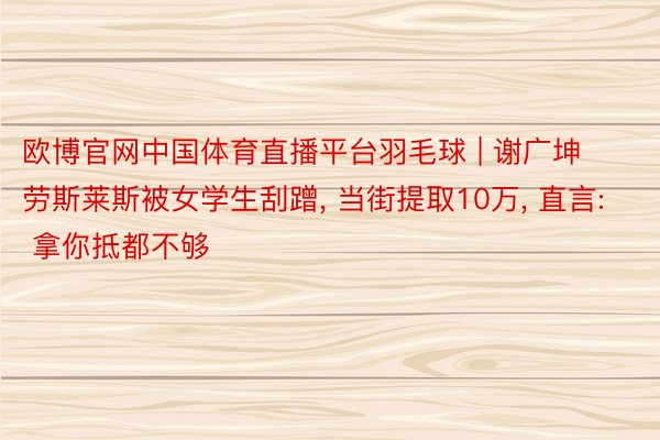 欧博官网中国体育直播平台羽毛球 | 谢广坤劳斯莱斯被女学生刮蹭, 当街提取10万, 直言: 拿你抵都不够