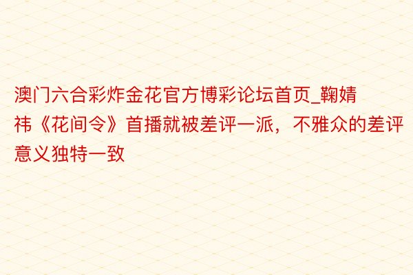 澳门六合彩炸金花官方博彩论坛首页_鞠婧祎《花间令》首播就被差评一派，不雅众的差评意义独特一致