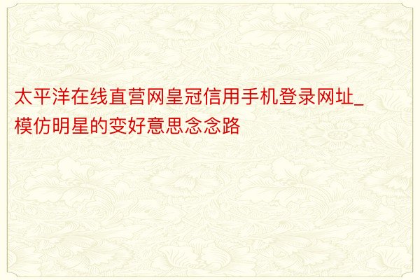 太平洋在线直营网皇冠信用手机登录网址_模仿明星的变好意思念念路