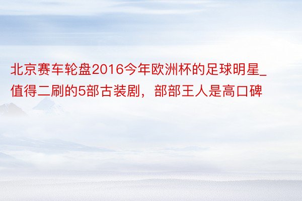 北京赛车轮盘2016今年欧洲杯的足球明星_值得二刷的5部古装剧，部部王人是高口碑