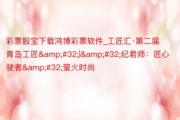 彩票骰宝下载鸿博彩票软件_工匠汇·第二届青岛工匠&#32;|&#32;纪君师：匠心驶者&#32;萤火时尚