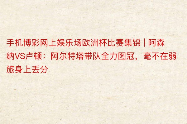 手机博彩网上娱乐场欧洲杯比赛集锦 | 阿森纳VS卢顿：阿尔特塔带队全力图冠，毫不在弱旅身上丢分