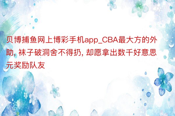 贝博捕鱼网上博彩手机app_CBA最大方的外助, 袜子破洞舍不得扔, 却愿拿出数千好意思元奖励队友