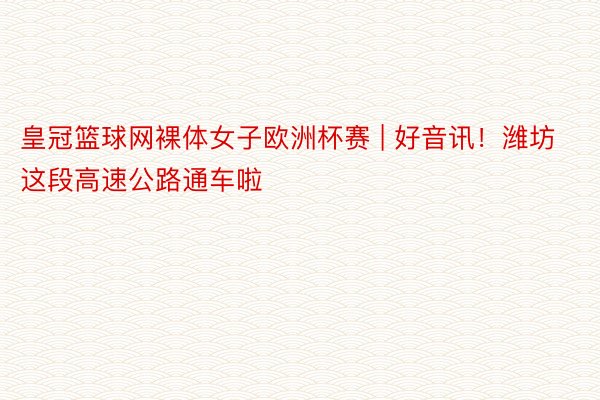皇冠篮球网裸体女子欧洲杯赛 | 好音讯!潍坊这段高速公路通车啦