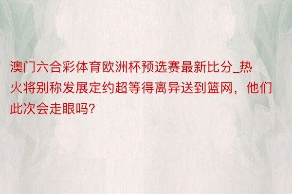 澳门六合彩体育欧洲杯预选赛最新比分_热火将别称发展定约超等得离异送到篮网，他们此次会走眼吗？