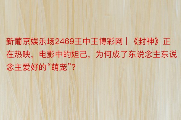 新葡京娱乐场2469王中王博彩网 | 《封神》正在热映，电影中的妲己，为何成了东说念主东说念主爱好的“萌宠”？