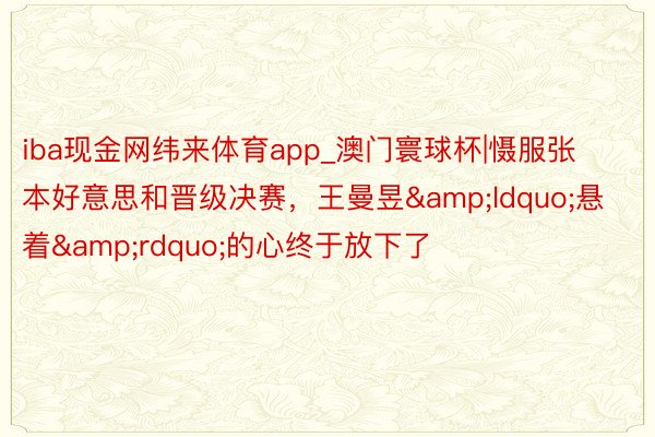 iba现金网纬来体育app_澳门寰球杯|慑服张本好意思和晋级决赛，王曼昱&ldquo;悬着&rdquo;的心终于放下了