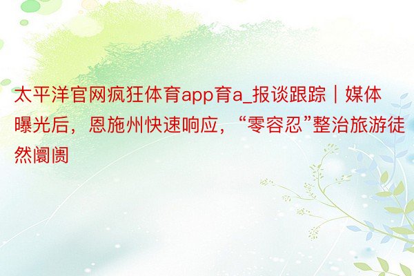 太平洋官网疯狂体育app育a_报谈跟踪｜媒体曝光后，恩施州快速响应，“零容忍”整治旅游徒然阛阓