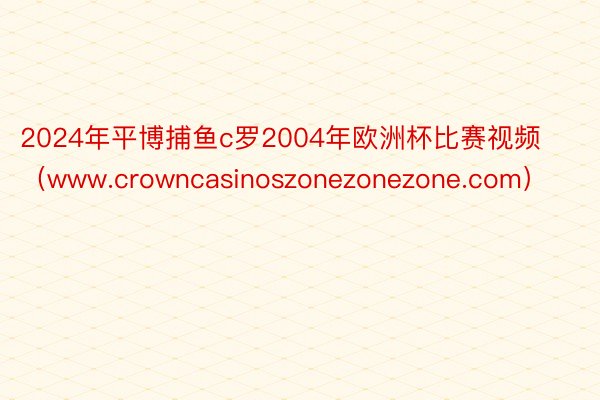 2024年平博捕鱼c罗2004年欧洲杯比赛视频（www.crowncasinoszonezonezone.com）