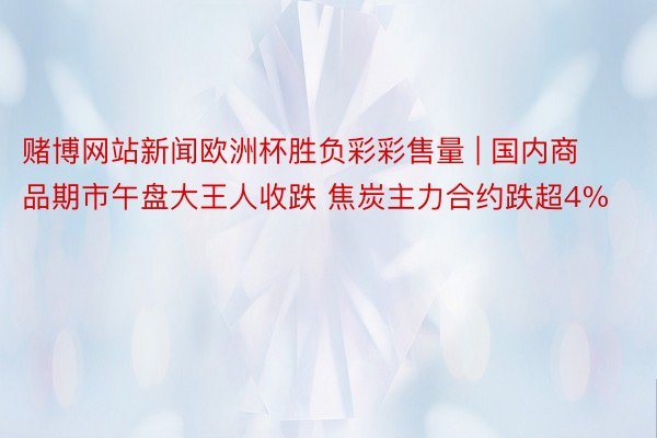赌博网站新闻欧洲杯胜负彩彩售量 | 国内商品期市午盘大王人收跌 焦炭主力合约跌超4%