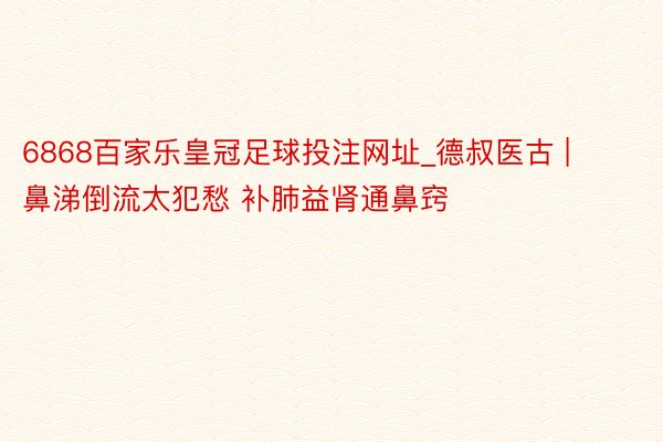 6868百家乐皇冠足球投注网址_德叔医古 | 鼻涕倒流太犯愁 补肺益肾通鼻窍