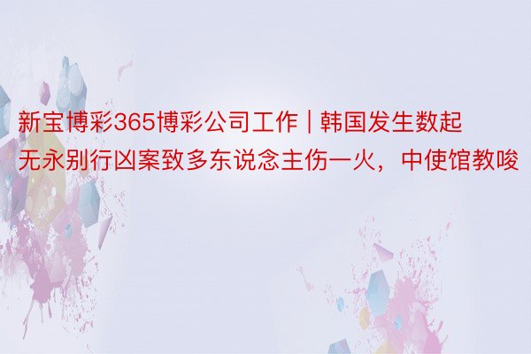 新宝博彩365博彩公司工作 | 韩国发生数起无永别行凶案致多东说念主伤一火，中使馆教唆