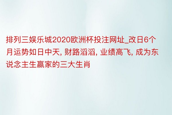 排列三娱乐城2020欧洲杯投注网址_改日6个月运势如日中天, 财路滔滔, 业绩高飞, 成为东说念主生赢家的三大生肖