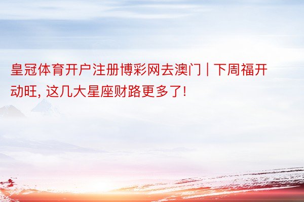 皇冠体育开户注册博彩网去澳门 | 下周福开动旺, 这几大星座财路更多了!