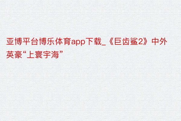 亚博平台博乐体育app下载_《巨齿鲨2》中外英豪“上寰宇海”