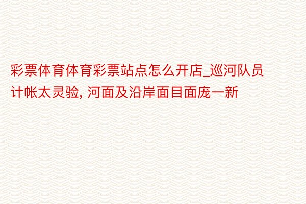 彩票体育体育彩票站点怎么开店_巡河队员计帐太灵验, 河面及沿岸面目面庞一新