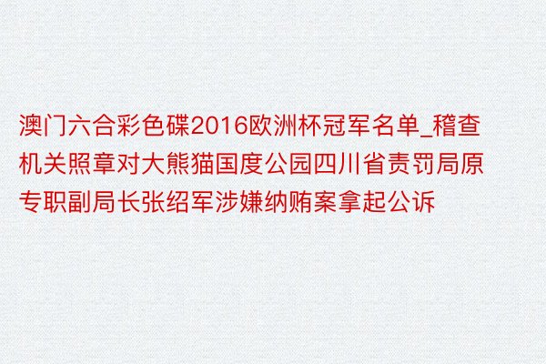 澳门六合彩色碟2016欧洲杯冠军名单_稽查机关照章对大熊猫国度公园四川省责罚局原专职副局长张绍军涉嫌纳贿案拿起公诉