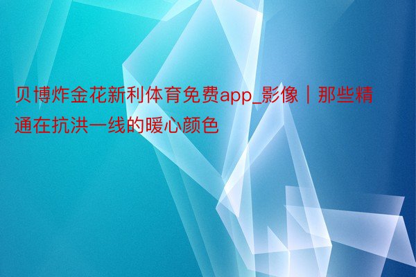 贝博炸金花新利体育免费app_影像｜那些精通在抗洪一线的暖心颜色