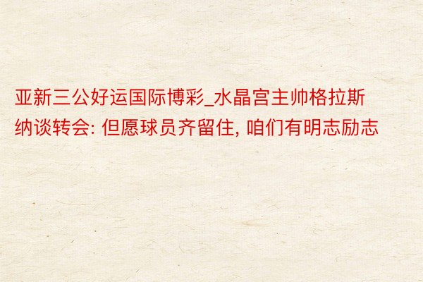 亚新三公好运国际博彩_水晶宫主帅格拉斯纳谈转会: 但愿球员齐留住, 咱们有明志励志