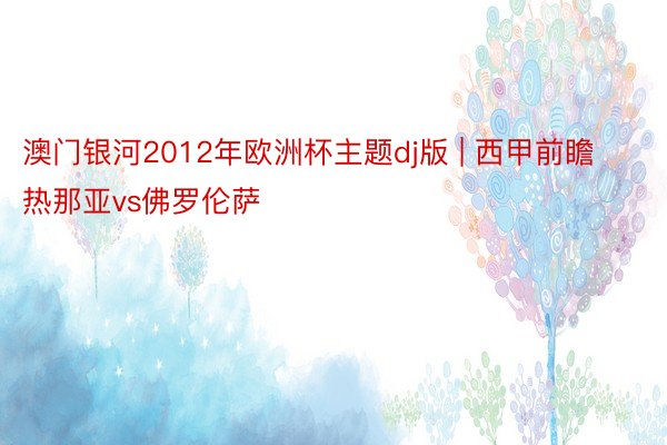 澳门银河2012年欧洲杯主题dj版 | 西甲前瞻 热那亚vs佛罗伦萨