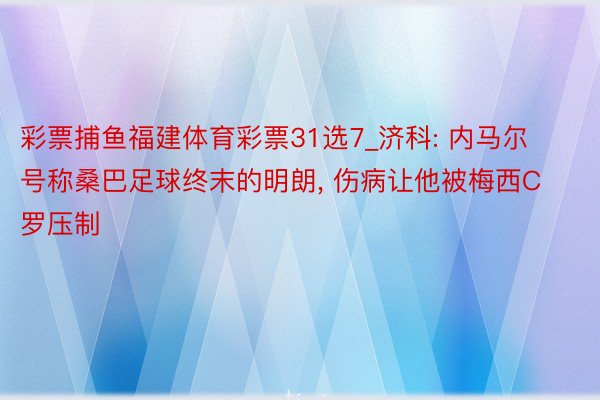 彩票捕鱼福建体育彩票31选7_济科: 内马尔号称桑巴足球终末的明朗, 伤病让他被梅西C罗压制