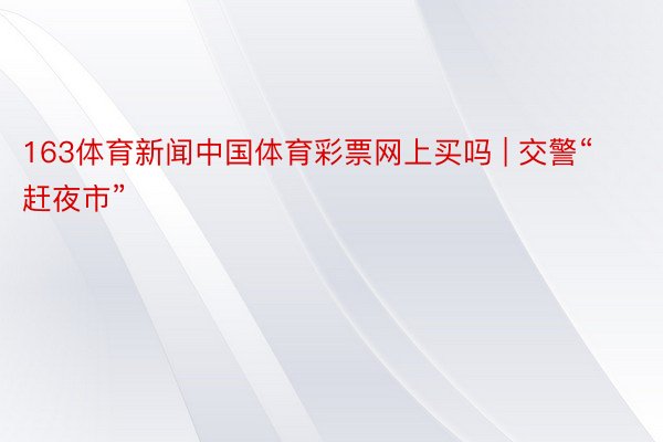 163体育新闻中国体育彩票网上买吗 | 交警“赶夜市”