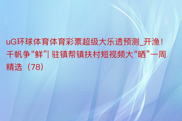 uG环球体育体育彩票超级大乐透预测_开渔！千帆争“鲜”| 驻镇帮镇扶村短视频大“晒”一周精选（78）