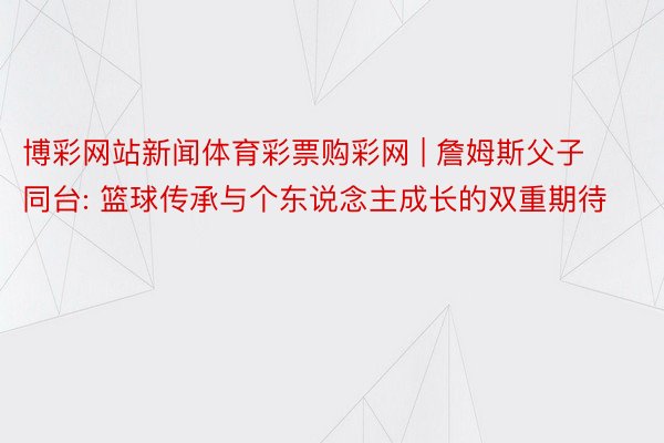 博彩网站新闻体育彩票购彩网 | 詹姆斯父子同台: 篮球传承与个东说念主成长的双重期待