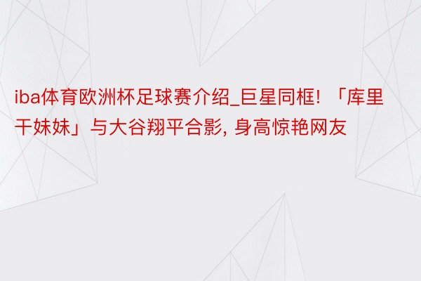 iba体育欧洲杯足球赛介绍_巨星同框! 「库里干妹妹」与大谷翔平合影, 身高惊艳网友