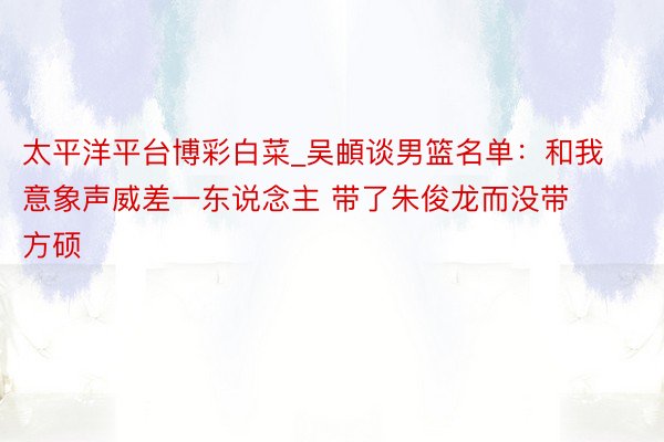 太平洋平台博彩白菜_吴頔谈男篮名单：和我意象声威差一东说念主 带了朱俊龙而没带方硕