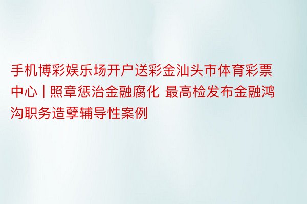 手机博彩娱乐场开户送彩金汕头市体育彩票中心 | 照章惩治金融腐化 最高检发布金融鸿沟职务造孽辅导性案例