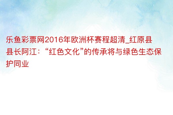 乐鱼彩票网2016年欧洲杯赛程超清_红原县县长阿江：“红色文化”的传承将与绿色生态保护同业