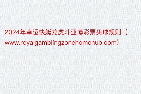 2024年幸运快艇龙虎斗亚博彩票买球规则（www.royalgamblingzonehomehub.com）