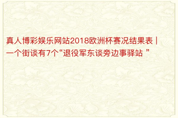 真人博彩娱乐网站2018欧洲杯赛况结果表 | 一个街谈有7个“退役军东谈旁边事驿站 ”