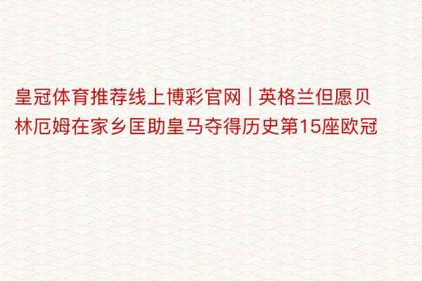 皇冠体育推荐线上博彩官网 | 英格兰但愿贝林厄姆在家乡匡助皇马夺得历史第15座欧冠