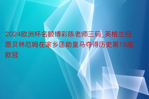 2024欧洲杯名额博彩陈老师三码_英格兰但愿贝林厄姆在家乡匡助皇马夺得历史第15座欧冠