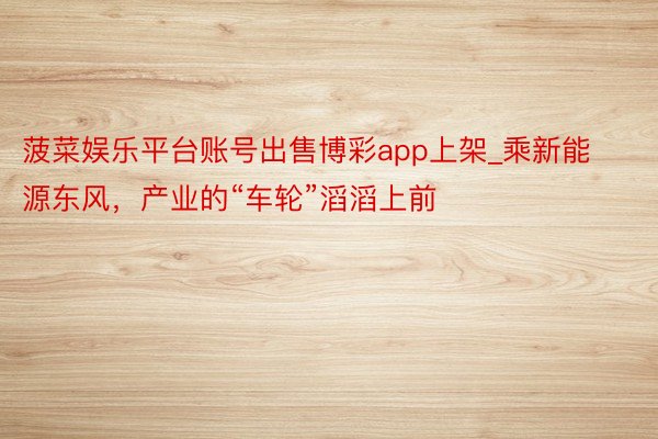 菠菜娱乐平台账号出售博彩app上架_乘新能源东风，产业的“车轮”滔滔上前