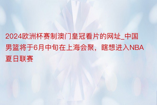 2024欧洲杯赛制澳门皇冠看片的网址_中国男篮将于6月中旬在上海会聚，瞎想进入NBA夏日联赛