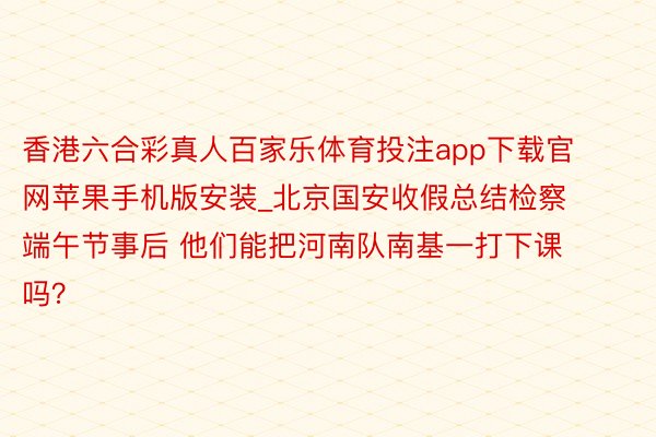 香港六合彩真人百家乐体育投注app下载官网苹果手机版安装_北京国安收假总结检察 端午节事后 他们能把河南队南基一打下课吗？